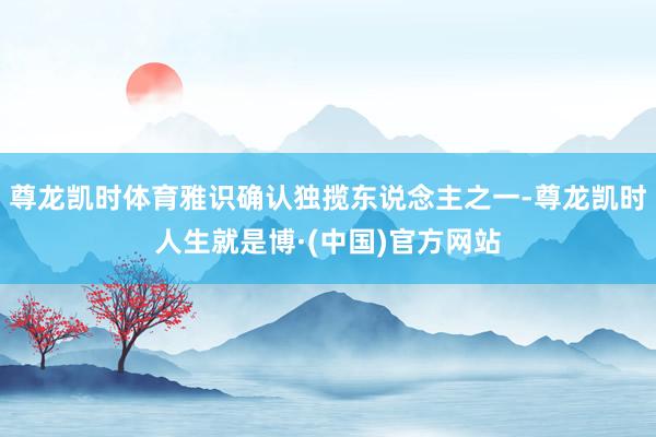 尊龙凯时体育雅识确认独揽东说念主之一-尊龙凯时人生就是博·(中国)官方网站
