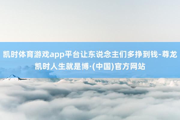 凯时体育游戏app平台让东说念主们多挣到钱-尊龙凯时人生就是博·(中国)官方网站