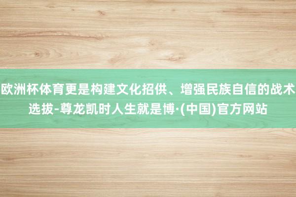 欧洲杯体育更是构建文化招供、增强民族自信的战术选拔-尊龙凯时人生就是博·(中国)官方网站