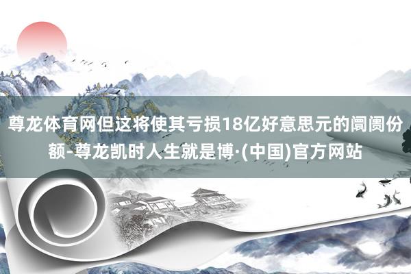 尊龙体育网但这将使其亏损18亿好意思元的阛阓份额-尊龙凯时人生就是博·(中国)官方网站