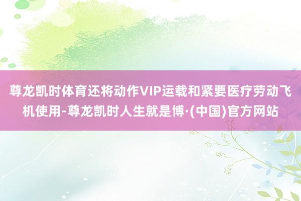 尊龙凯时体育还将动作VIP运载和紧要医疗劳动飞机使用-尊龙凯时人生就是博·(中国)官方网站