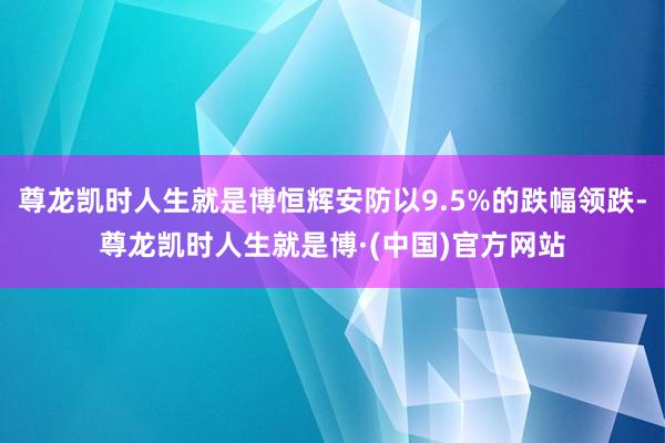 尊龙凯时人生就是博恒辉安防以9.5%的跌幅领跌-尊龙凯时人生就是博·(中国)官方网站