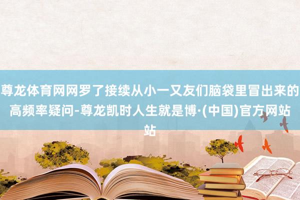 尊龙体育网网罗了接续从小一又友们脑袋里冒出来的高频率疑问-尊龙凯时人生就是博·(中国)官方网站