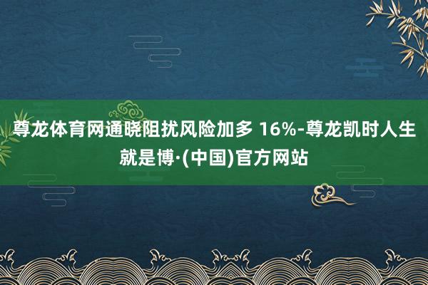 尊龙体育网通晓阻扰风险加多 16%-尊龙凯时人生就是博·(中国)官方网站