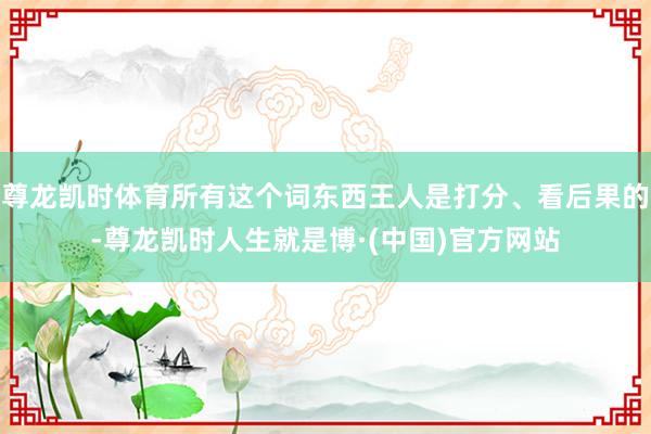 尊龙凯时体育所有这个词东西王人是打分、看后果的-尊龙凯时人生就是博·(中国)官方网站