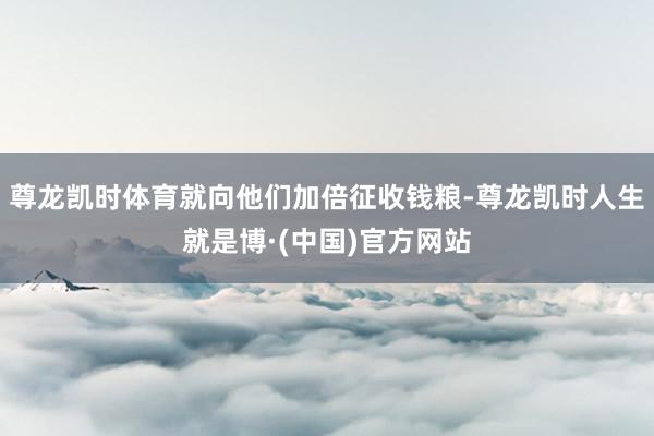 尊龙凯时体育就向他们加倍征收钱粮-尊龙凯时人生就是博·(中国)官方网站