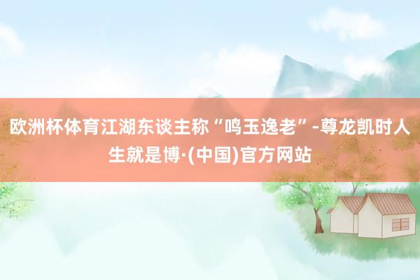 欧洲杯体育江湖东谈主称“鸣玉逸老”-尊龙凯时人生就是博·(中国)官方网站