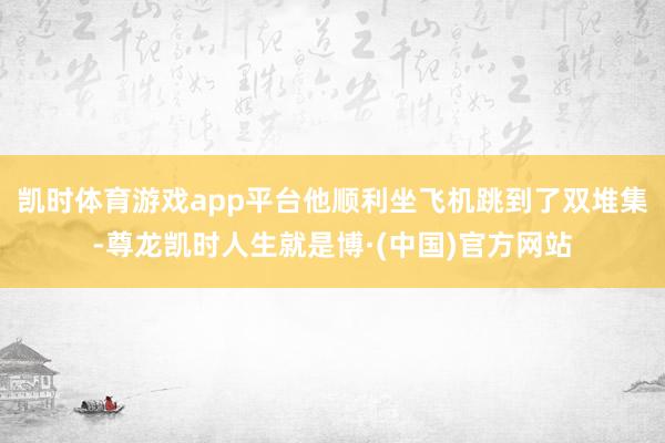 凯时体育游戏app平台他顺利坐飞机跳到了双堆集-尊龙凯时人生就是博·(中国)官方网站