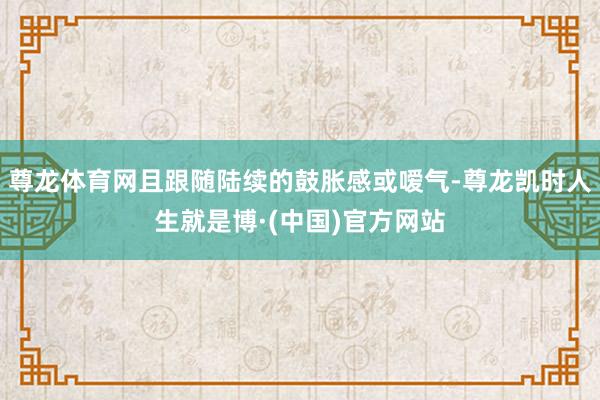 尊龙体育网且跟随陆续的鼓胀感或嗳气-尊龙凯时人生就是博·(中国)官方网站