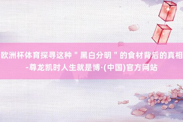 欧洲杯体育探寻这种＂黑白分明＂的食材背后的真相-尊龙凯时人生就是博·(中国)官方网站