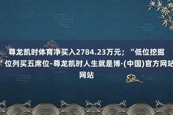 尊龙凯时体育净买入2784.23万元；“低位挖掘”位列买五席位-尊龙凯时人生就是博·(中国)官方网站