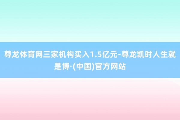 尊龙体育网三家机构买入1.5亿元-尊龙凯时人生就是博·(中国)官方网站