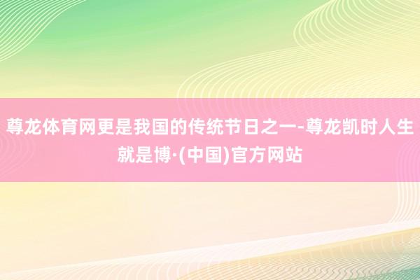 尊龙体育网更是我国的传统节日之一-尊龙凯时人生就是博·(中国)官方网站