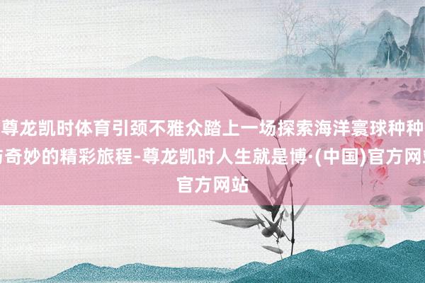 尊龙凯时体育引颈不雅众踏上一场探索海洋寰球种种与奇妙的精彩旅程-尊龙凯时人生就是博·(中国)官方网站