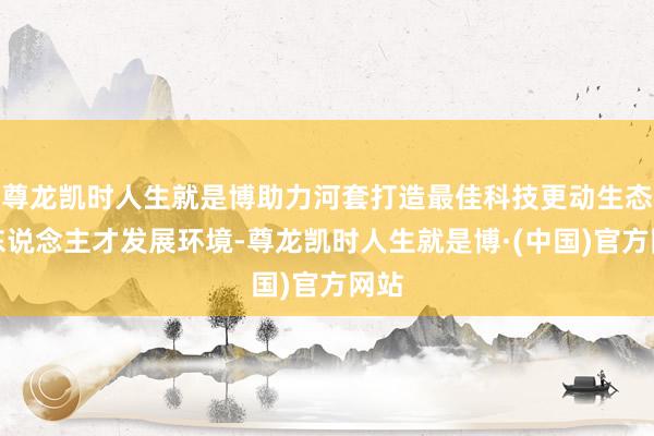 尊龙凯时人生就是博助力河套打造最佳科技更动生态和东说念主才发展环境-尊龙凯时人生就是博·(中国)官方网站