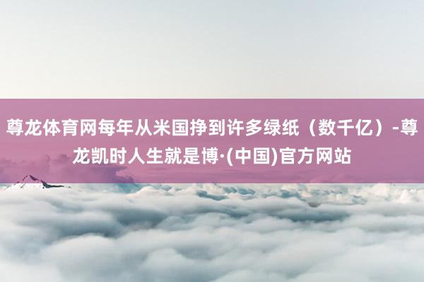 尊龙体育网每年从米国挣到许多绿纸（数千亿）-尊龙凯时人生就是博·(中国)官方网站