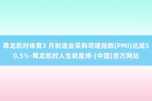 尊龙凯时体育3 月制造业采购司理指数(PMI)达成50.5%-尊龙凯时人生就是博·(中国)官方网站