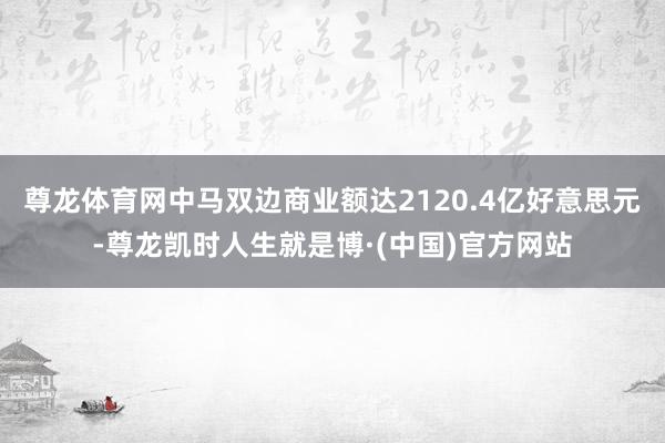 尊龙体育网中马双边商业额达2120.4亿好意思元-尊龙凯时人生就是博·(中国)官方网站