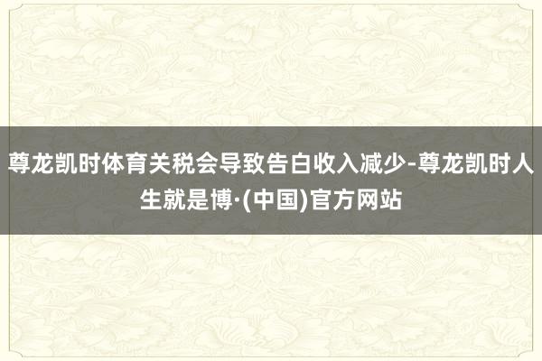 尊龙凯时体育关税会导致告白收入减少-尊龙凯时人生就是博·(中国)官方网站