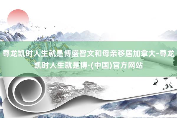 尊龙凯时人生就是博盛智文和母亲移居加拿大-尊龙凯时人生就是博·(中国)官方网站