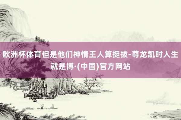 欧洲杯体育但是他们神情王人算挺拔-尊龙凯时人生就是博·(中国)官方网站