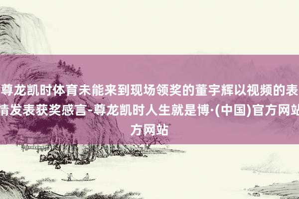 尊龙凯时体育未能来到现场领奖的董宇辉以视频的表情发表获奖感言-尊龙凯时人生就是博·(中国)官方网站