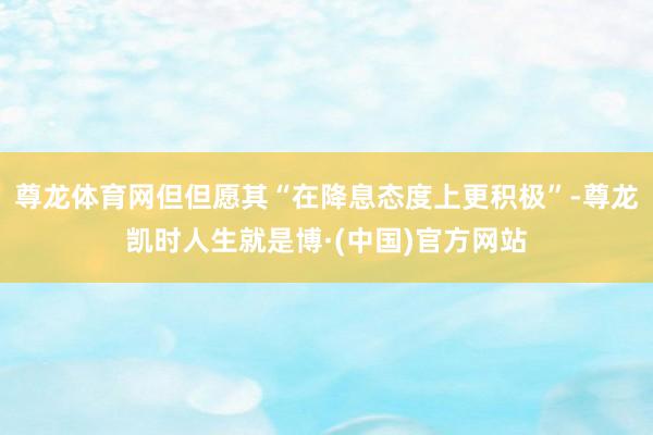 尊龙体育网但但愿其“在降息态度上更积极”-尊龙凯时人生就是博·(中国)官方网站