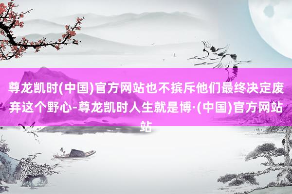 尊龙凯时(中国)官方网站也不摈斥他们最终决定废弃这个野心-尊龙凯时人生就是博·(中国)官方网站