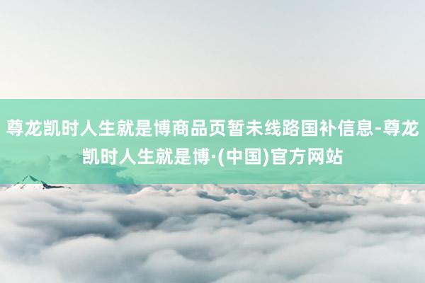 尊龙凯时人生就是博商品页暂未线路国补信息-尊龙凯时人生就是博·(中国)官方网站