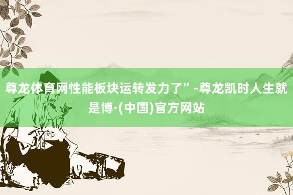 尊龙体育网性能板块运转发力了”-尊龙凯时人生就是博·(中国)官方网站