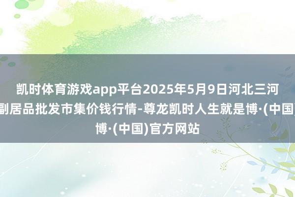 凯时体育游戏app平台2025年5月9日河北三河市建兴农副居品批发市集价钱行情-尊龙凯时人生就是博·(中国)官方网站