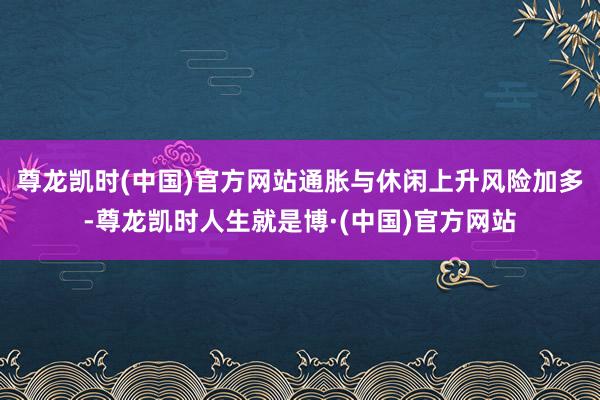 尊龙凯时(中国)官方网站通胀与休闲上升风险加多-尊龙凯时人生就是博·(中国)官方网站