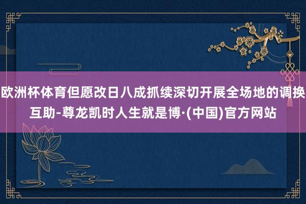 欧洲杯体育但愿改日八成抓续深切开展全场地的调换互助-尊龙凯时人生就是博·(中国)官方网站