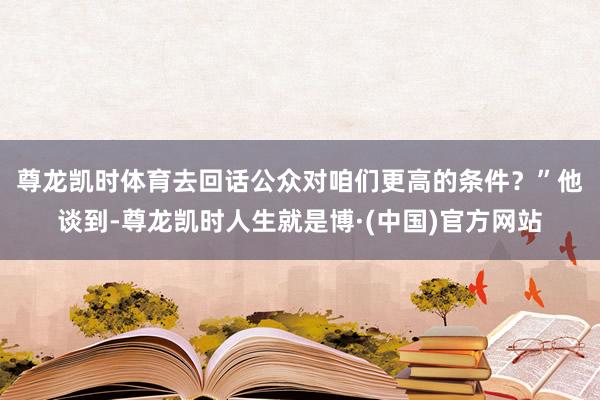 尊龙凯时体育去回话公众对咱们更高的条件？”　　他谈到-尊龙凯时人生就是博·(中国)官方网站