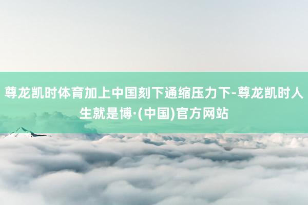 尊龙凯时体育加上中国刻下通缩压力下-尊龙凯时人生就是博·(中国)官方网站