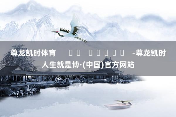 尊龙凯时体育      		  					  -尊龙凯时人生就是博·(中国)官方网站