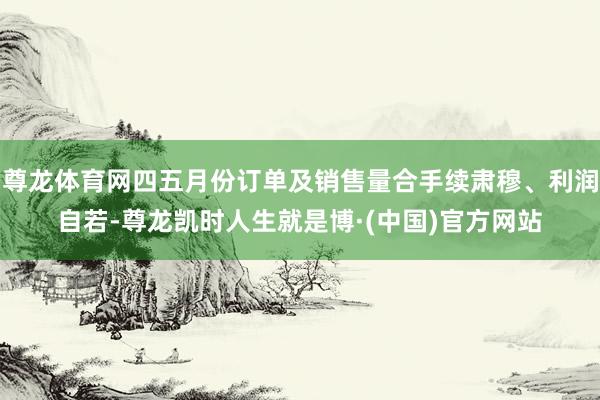 尊龙体育网四五月份订单及销售量合手续肃穆、利润自若-尊龙凯时人生就是博·(中国)官方网站
