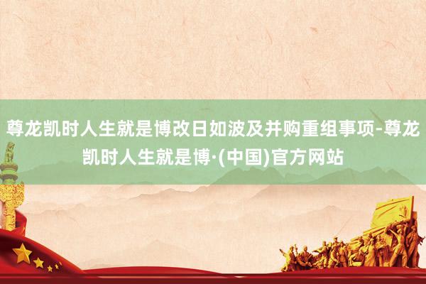 尊龙凯时人生就是博改日如波及并购重组事项-尊龙凯时人生就是博·(中国)官方网站
