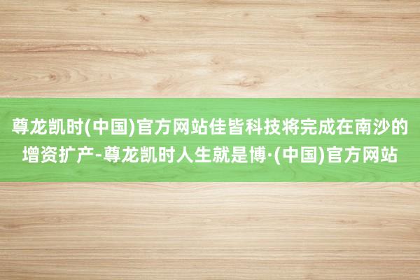尊龙凯时(中国)官方网站佳皆科技将完成在南沙的增资扩产-尊龙凯时人生就是博·(中国)官方网站
