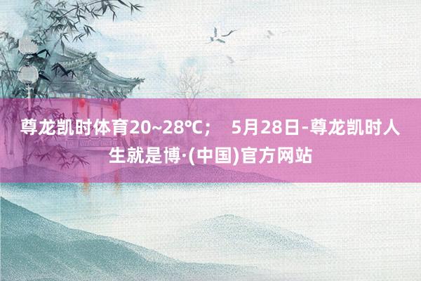 尊龙凯时体育20~28℃；  5月28日-尊龙凯时人生就是博·(中国)官方网站