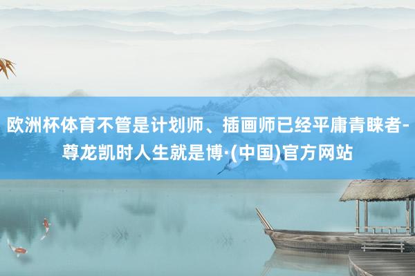 欧洲杯体育不管是计划师、插画师已经平庸青睐者-尊龙凯时人生就是博·(中国)官方网站