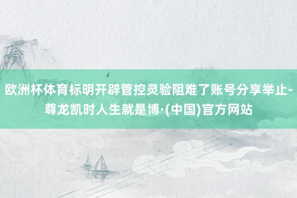 欧洲杯体育标明开辟管控灵验阻难了账号分享举止-尊龙凯时人生就是博·(中国)官方网站