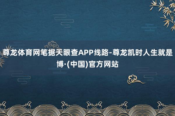 尊龙体育网笔据天眼查APP线路-尊龙凯时人生就是博·(中国)官方网站