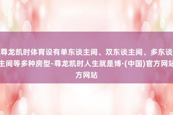 尊龙凯时体育设有单东谈主间、双东谈主间、多东谈主间等多种房型-尊龙凯时人生就是博·(中国)官方网站