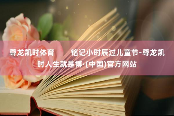 尊龙凯时体育        铭记小时辰过儿童节-尊龙凯时人生就是博·(中国)官方网站