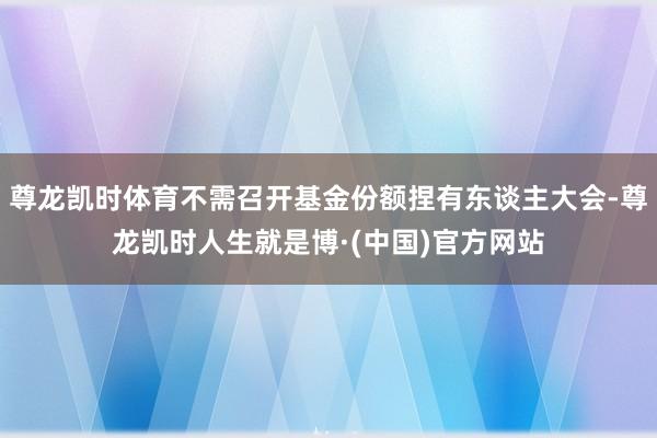 尊龙凯时体育不需召开基金份额捏有东谈主大会-尊龙凯时人生就是博·(中国)官方网站