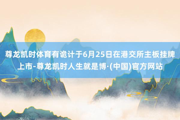 尊龙凯时体育有诡计于6月25日在港交所主板挂牌上市-尊龙凯时人生就是博·(中国)官方网站