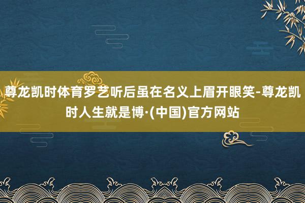 尊龙凯时体育罗艺听后虽在名义上眉开眼笑-尊龙凯时人生就是博·(中国)官方网站