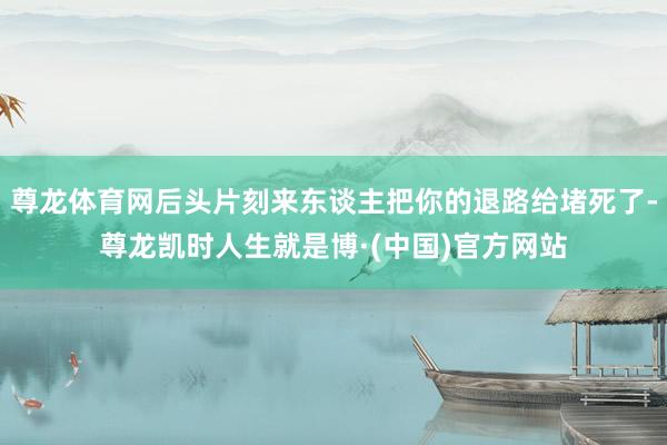 尊龙体育网后头片刻来东谈主把你的退路给堵死了-尊龙凯时人生就是博·(中国)官方网站