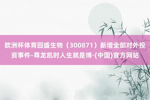 欧洲杯体育回盛生物（300871）新增全部对外投资事件-尊龙凯时人生就是博·(中国)官方网站